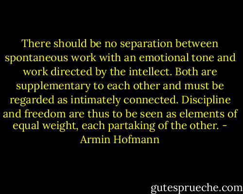 There should be no separation between spontaneous work with an emotional tone and work directed by the intellect. Both are supplementary to each other and must be regarded as intimately connected. Discipline and freedom are thus to be seen as elements of equal weight, each partaking of the other. - Armin Hofmann