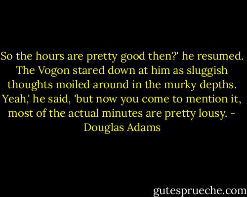So the hours are pretty good then?' he resumed.<br />The Vogon stared down at him as sluggish thoughts moiled around in the murky depths.<br />Yeah,' he said, 'but now you come to mention it, most of the actual minutes are pretty lousy. - Douglas Adams