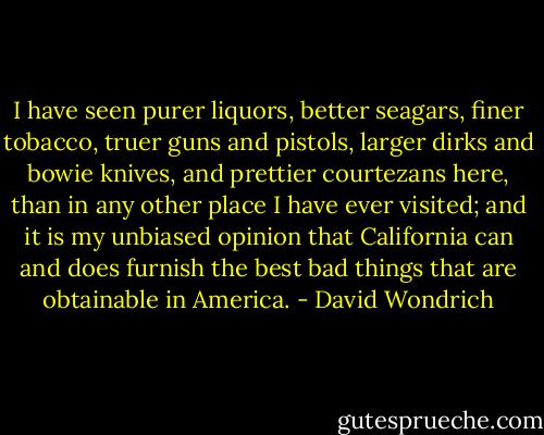 I have seen purer liquors, better seagars, finer tobacco, truer guns and pistols, larger dirks and bowie knives, and prettier courtezans here, than in any other place I have ever visited; and it is my unbiased opinion that California can and does furnish the best bad things that are obtainable in America. - David Wondrich