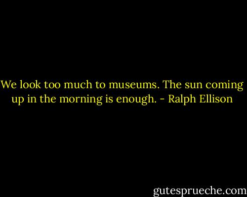 We look too much to museums. The sun coming up in the morning is enough. - Ralph Ellison