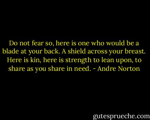 Do not fear so, here is one who would be a blade at your back. A shield across your breast. Here is kin, here is strength to lean upon, to share as you share in need. - Andre Norton