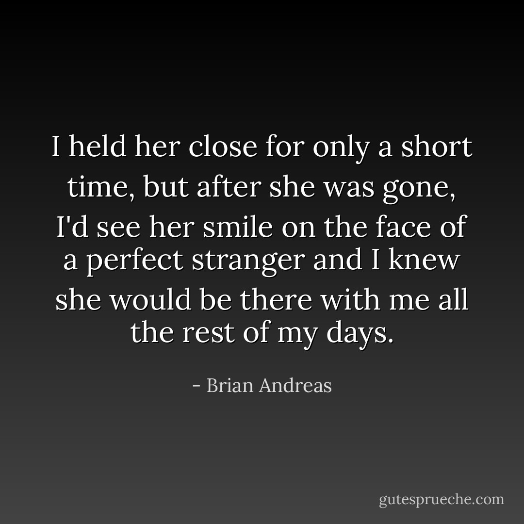 I held her close for only a short time, but after she was gone, I'd see her smile on the face of a perfect stranger and I knew she would be there with me all the rest of my days. - Brian Andreas