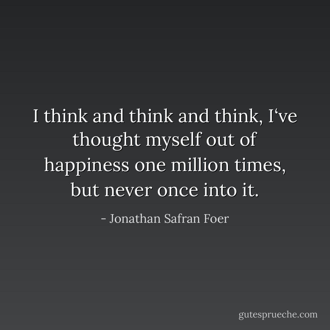 I think and think and think, I‘ve thought myself out of happiness one million times, but never once into it. - Jonathan Safran Foer