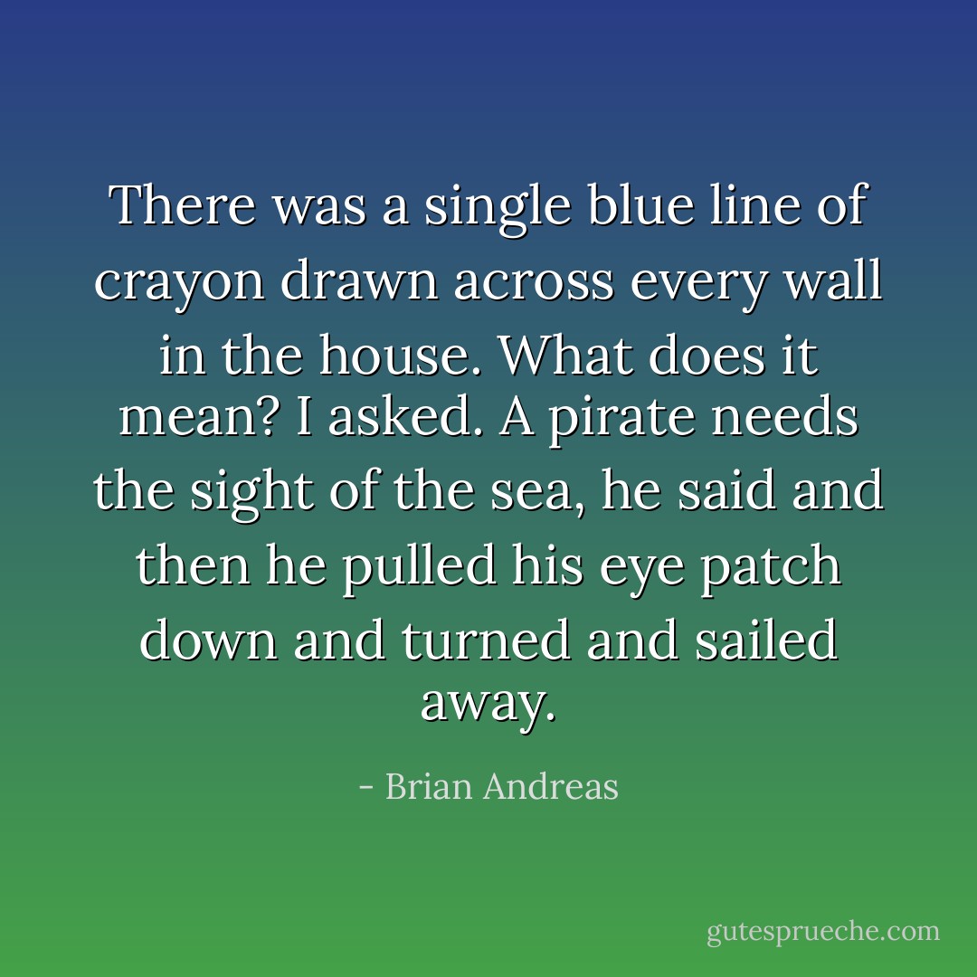 There was a single blue line of crayon drawn across every wall in the house. What does it mean? I asked. A pirate needs the sight of the sea, he said and then he pulled his eye patch down and turned and sailed away. - Brian Andreas