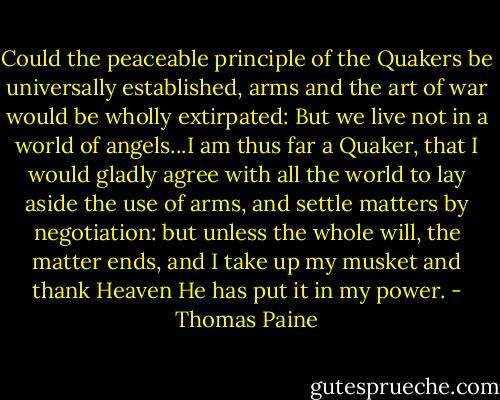 Could the peaceable principle of the Quakers be universally established, arms and the art of war would be wholly extirpated: But we live not in a world of angels...I am thus far a Quaker, that I would gladly agree with all the world to lay aside the use of arms, and settle matters by negotiation: but unless the whole will, the matter ends, and I take up my musket and thank Heaven He has put it in my power. - Thomas Paine