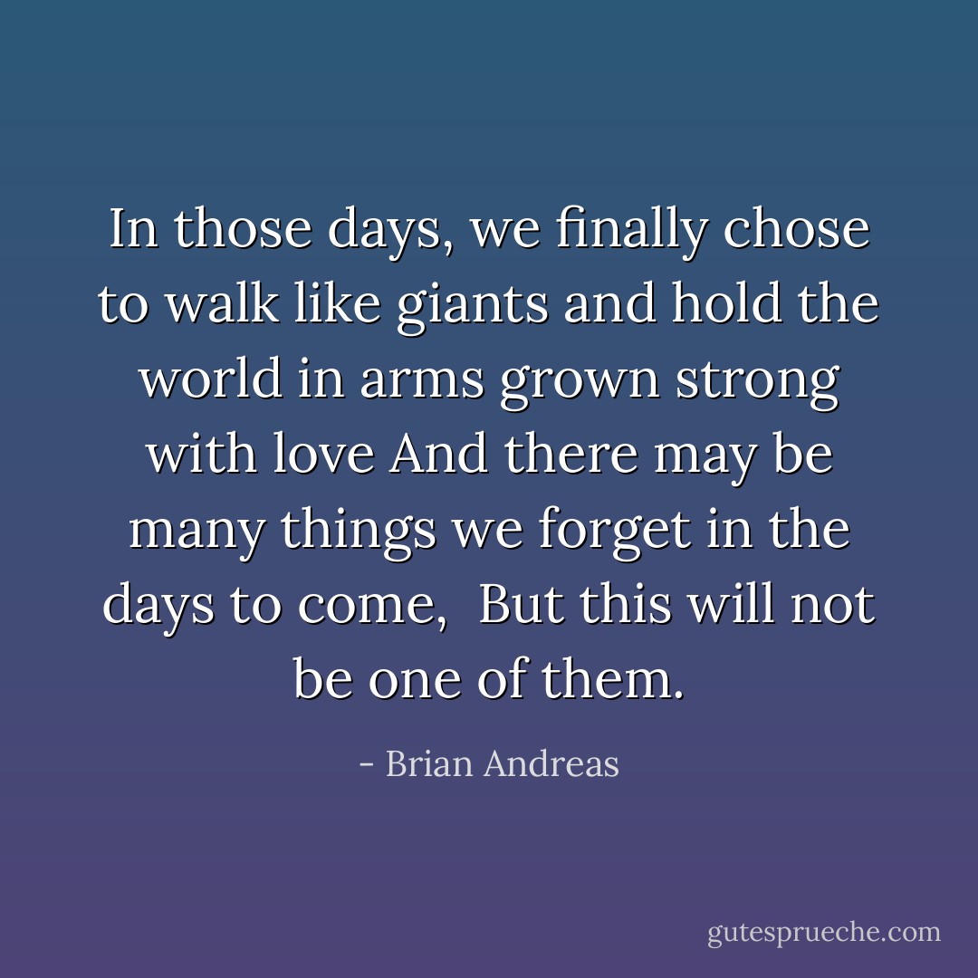 In those days, we finally chose to walk like giants and hold the world in arms grown strong with love<br />And there may be many things we forget in the days to come,<br /><br />But this will not be one of them. - Brian Andreas