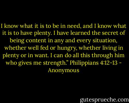 I know what it is to be in need,<br />and I know what it is to have plenty.<br />I have learned the secret of being content<br />in any and every situation,<br />whether well fed or hungry,<br />whether living in plenty or in want.<br />I can do all this through him who gives me strength.”<br />Philippians 4:12-13 - Anonymous