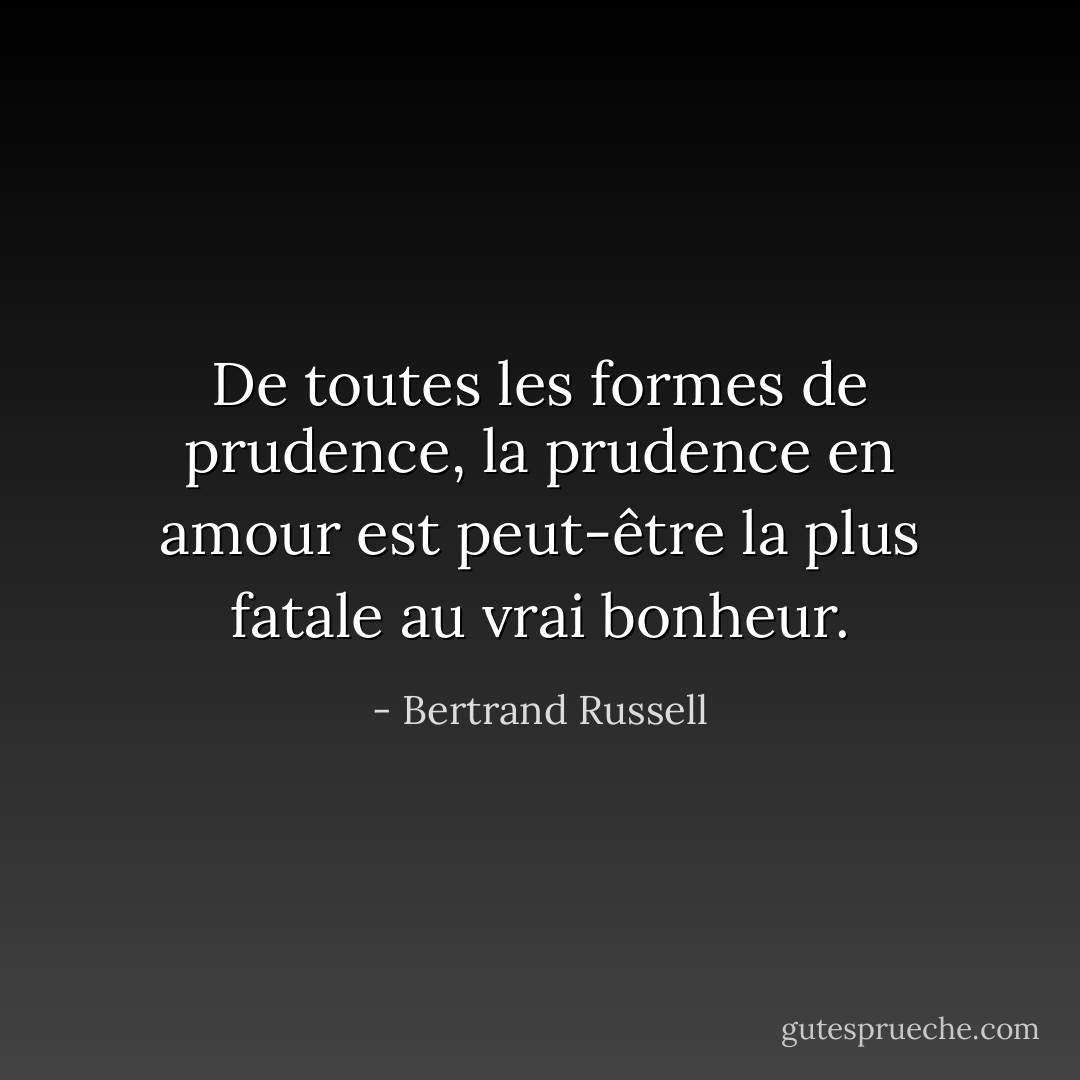 De toutes les formes de prudence, la prudence en amour est peut-être la plus fatale au vrai bonheur. - Bertrand Russell