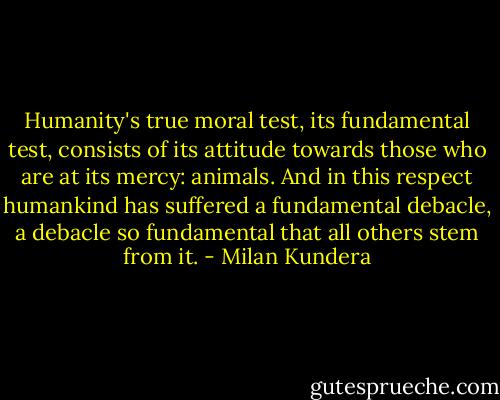 Humanity's true moral test, its fundamental test, consists of its attitude towards those who are at its mercy: animals. And in this respect humankind has suffered a fundamental debacle, a debacle so fundamental that all others stem from it. - Milan Kundera