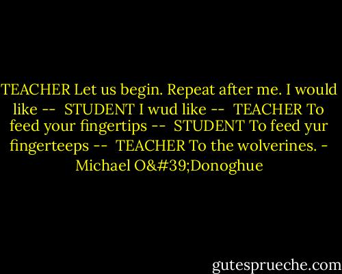 TEACHER<br />Let us begin. Repeat after me. I would like --<br /><br />STUDENT<br />I wud like --<br /><br />TEACHER<br />To feed your fingertips --<br /><br />STUDENT<br />To feed yur fingerteeps --<br /><br />TEACHER<br />To the wolverines. - Michael O'Donoghue