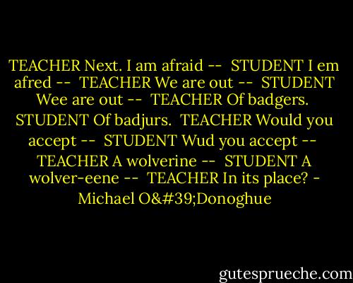 TEACHER<br />Next. I am afraid --<br /><br />STUDENT<br />I em afred --<br /><br />TEACHER<br />We are out --<br /><br />STUDENT<br />Wee are out --<br /><br />TEACHER<br />Of badgers.<br /><br />STUDENT<br />Of badjurs.<br /><br />TEACHER<br />Would you accept --<br /><br />STUDENT<br />Wud you accept --<br /><br />TEACHER<br />A wolverine --<br /><br />STUDENT<br />A wolver-eene --<br /><br />TEACHER<br />In its place? - Michael O'Donoghue