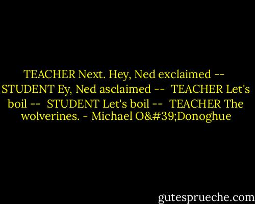 TEACHER<br />Next. Hey, Ned exclaimed --<br /><br />STUDENT<br />Ey, Ned asclaimed --<br /><br />TEACHER<br />Let's boil --<br /><br />STUDENT<br />Let's boil --<br /><br />TEACHER<br />The wolverines. - Michael O'Donoghue