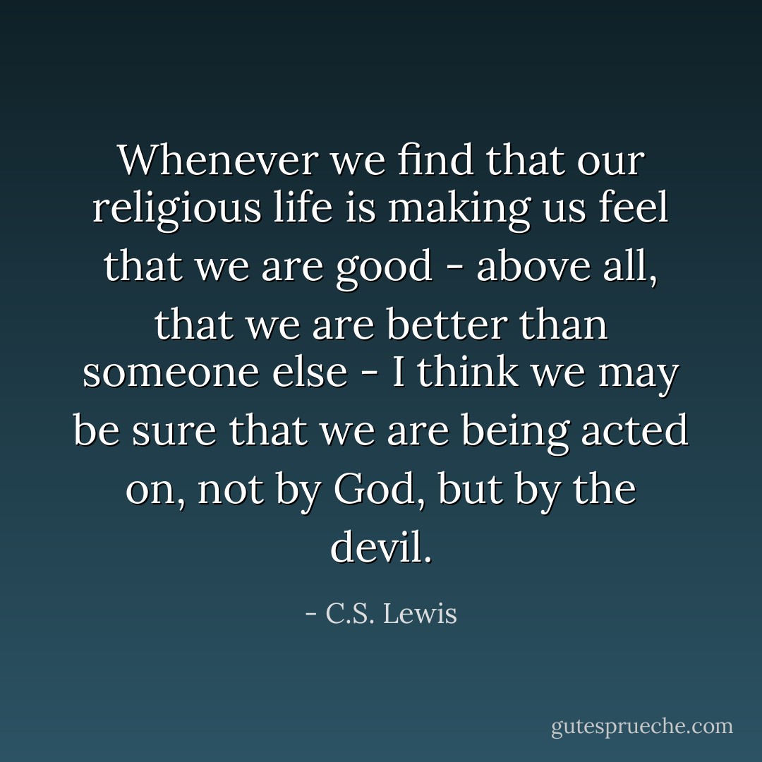 Whenever we find that our religious life is making us feel that we are good - above all, that we are better than someone else - I think we may be sure that we are being acted on, not by God, but by the devil. - C.S. Lewis