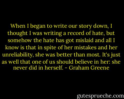 When I began to write our story down, I thought I was writing a record of hate, but somehow the hate has got mislaid and all I know is that in spite of her mistakes and her unreliability, she was better than most. It's just as well that one of us should believe in her: she never did in herself. - Graham Greene