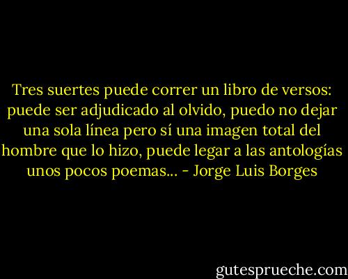 Tres suertes puede correr un libro de versos: puede ser adjudicado al olvido, puedo no dejar una sola línea pero sí una imagen total del hombre que lo hizo, puede legar a las antologías unos pocos poemas... - Jorge Luis Borges