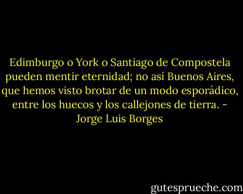 Edimburgo o York o Santiago de Compostela pueden mentir eternidad; no así Buenos Aires, que hemos visto brotar de un modo esporádico, entre los huecos y los callejones de tierra. - Jorge Luis Borges