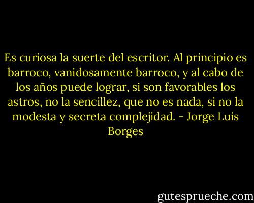 Es curiosa la suerte del escritor. Al principio es barroco, vanidosamente barroco, y al cabo de los años puede lograr, si son favorables los astros, no la sencillez, que no es nada, si no la modesta y secreta complejidad. - Jorge Luis Borges