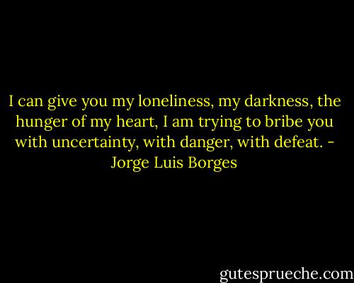 I can give you my loneliness, my darkness, the hunger of my heart, I am trying to bribe you with uncertainty, with danger, with defeat. - Jorge Luis Borges