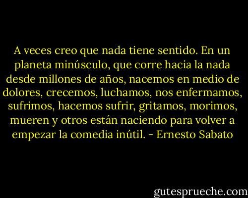 A veces creo que nada tiene sentido. En un planeta minúsculo, que corre hacia la nada desde millones de años, nacemos en medio de dolores, crecemos, luchamos, nos enfermamos, sufrimos, hacemos sufrir, gritamos, morimos, mueren y otros están naciendo para volver a empezar la comedia inútil. - Ernesto Sabato