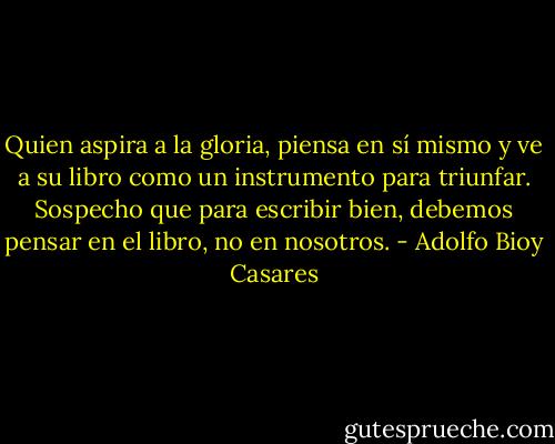 Quien aspira a la gloria, piensa en sí mismo y ve a su libro como un instrumento para triunfar. Sospecho que para escribir bien, debemos pensar en el libro, no en nosotros. - Adolfo Bioy Casares