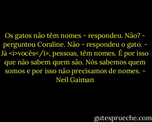 Os gatos não têm nomes - respondeu.<br />Não? - perguntou Coraline.<br />Não - respondeu o gato. - Já <i>vocês</i>, pessoas, têm nomes. É por isso que não sabem quem são. Nós sabemos quem somos e por isso não precisamos de nomes. - Neil Gaiman