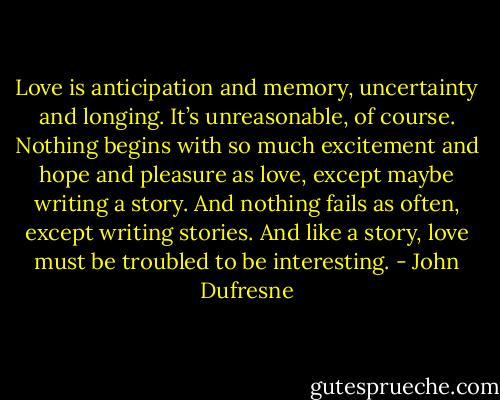 Love is anticipation and memory, uncertainty and longing. It’s unreasonable, of course. Nothing begins with so much excitement and hope and pleasure as love, except maybe writing a story. And nothing fails as often, except writing stories. And like a story, love must be troubled to be interesting. - John Dufresne