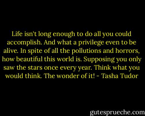 Life isn't long enough to do all you could accomplish. And what a privilege even to be alive. In spite of all the pollutions and horrors, how beautiful this world is. Supposing you only saw the stars once every year. Think what you would think. The wonder of it! - Tasha Tudor