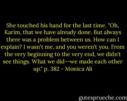 She touched his hand for the last time. "Oh, Karim, that we have already done. But always there was a problem between us. How can I explain? I wasn't me, and you weren't you. From the very beginning to the very end, we didn't see things. What we did--we made each other up." p. 382 - Monica Ali