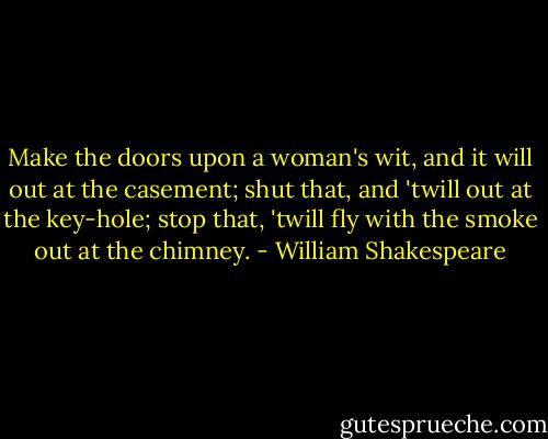 Make the doors upon a woman's wit,<br />and it will out at the casement;<br />shut that, and 'twill out at the key-hole;<br />stop that, 'twill fly with the smoke out at the chimney. - William Shakespeare