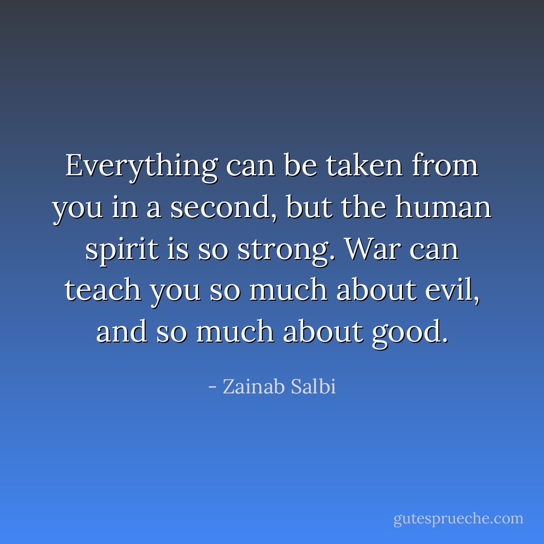 Everything can be taken from you in a second, but the human spirit is so strong. War can teach you so much about evil, and so much about good. - Zainab Salbi