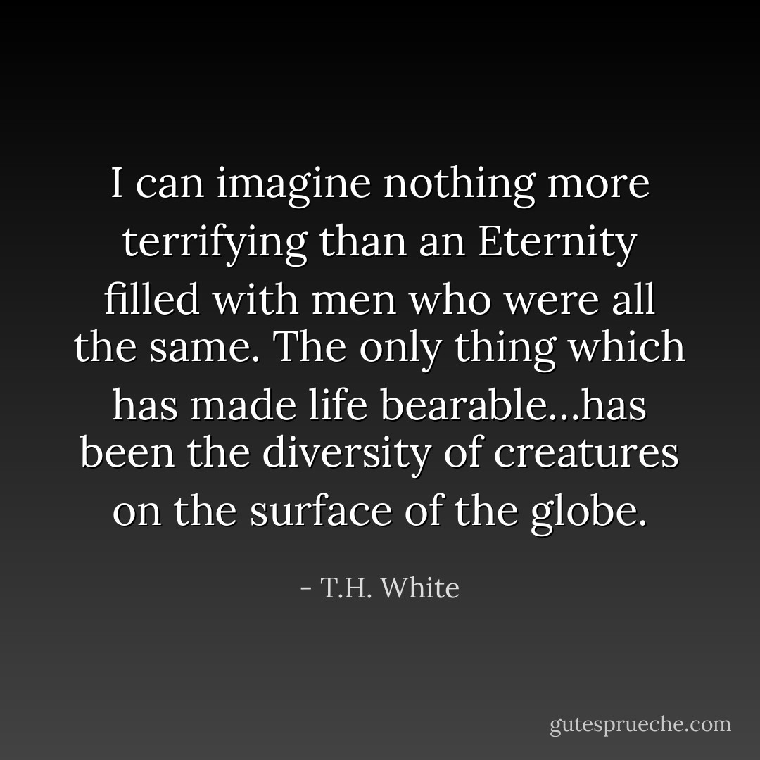 I can imagine nothing more terrifying than an Eternity filled with men who were all the same. The only thing which has made life bearable…has been the diversity of creatures on the surface of the globe. - T.H. White