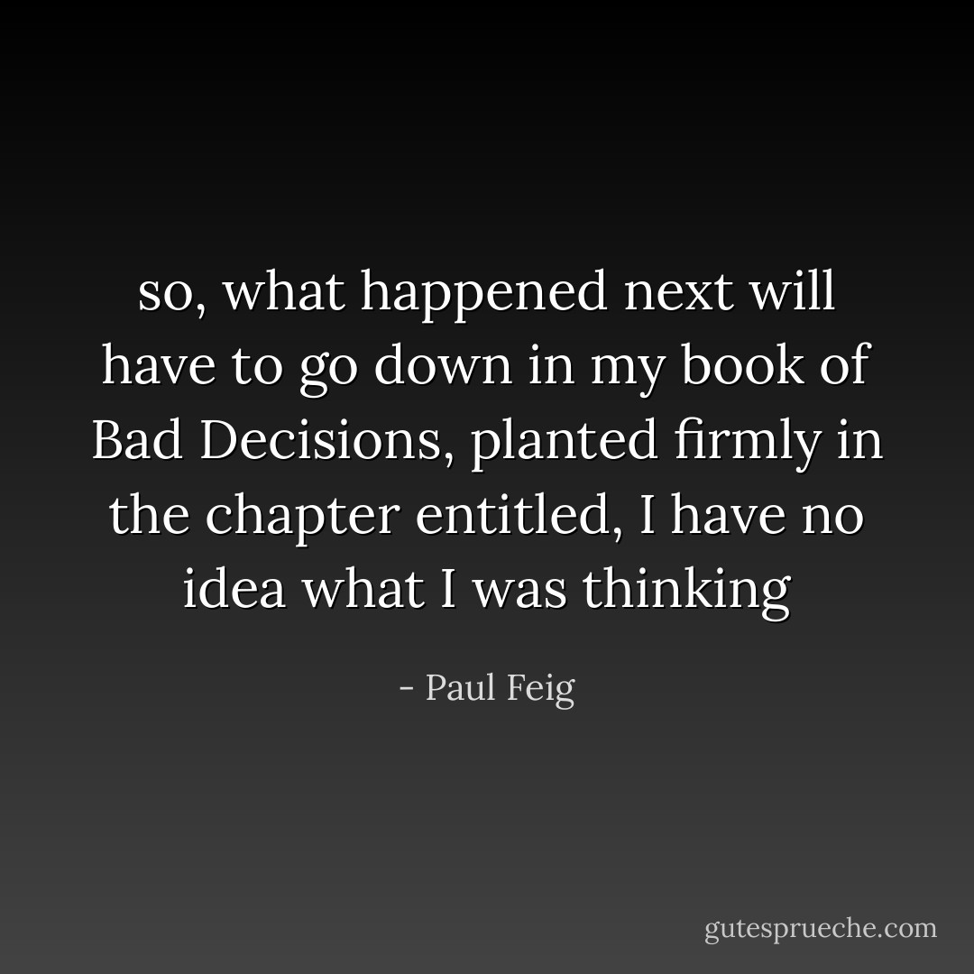 so, what happened next will have to go down in my book of Bad Decisions, planted firmly in the chapter entitled, I have no idea what I was thinking - Paul Feig