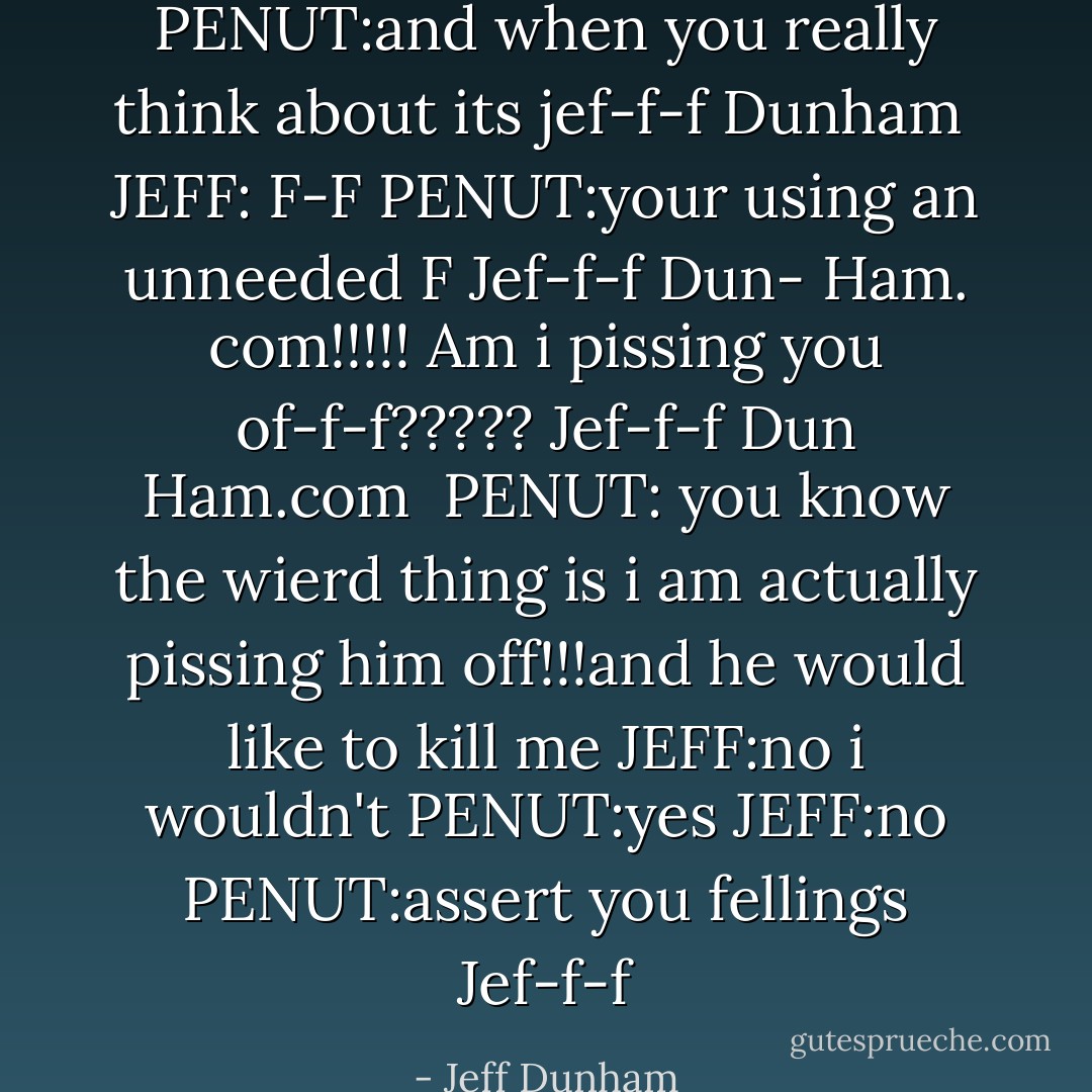 PENUT:and when you really think about its jef-f-f Dunham <br />JEFF: F-F<br />PENUT:your using an unneeded F<br />Jef-f-f Dun- Ham. com!!!!!<br />Am i pissing you of-f-f????? Jef-f-f Dun Ham.com <br />PENUT: you know the wierd thing is i am actually pissing him off!!!and he would like to kill me<br />JEFF:no i wouldn't<br />PENUT:yes<br />JEFF:no<br />PENUT:assert you fellings Jef-f-f - Jeff Dunham