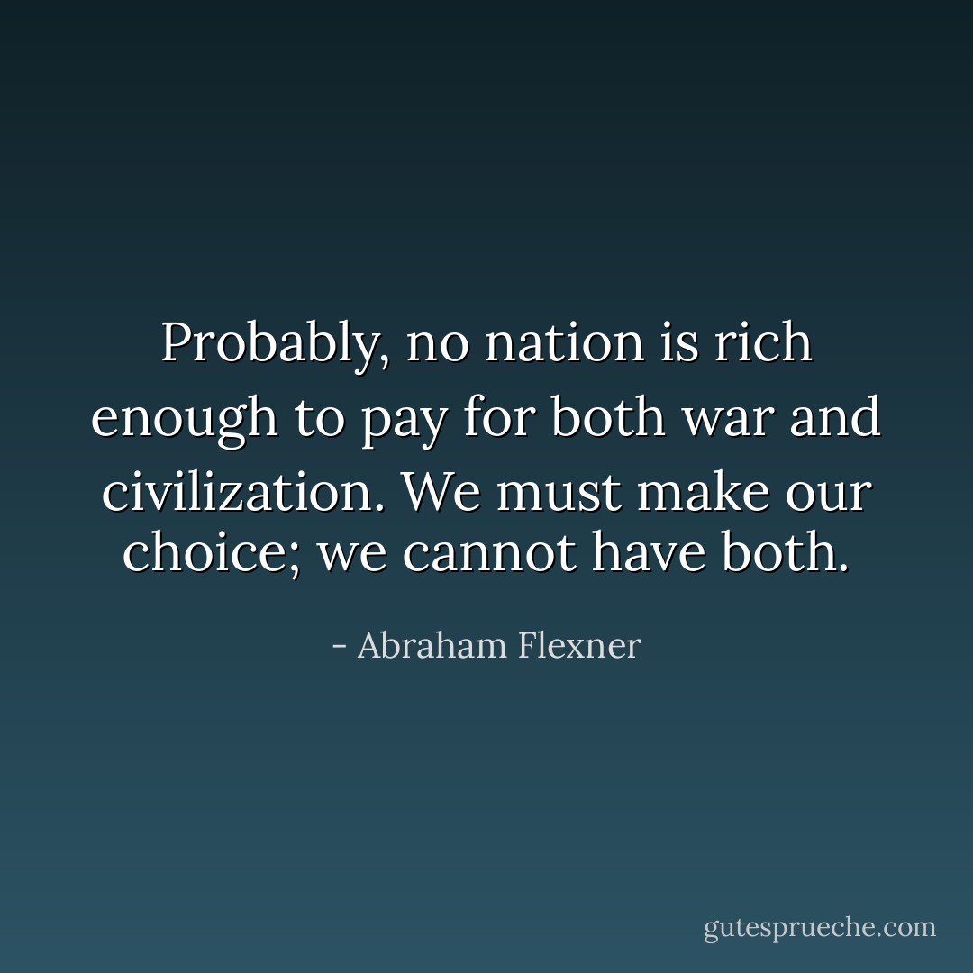 Probably, no nation is rich enough to pay for both war and civilization. We must make our choice; we cannot have both. - Abraham Flexner