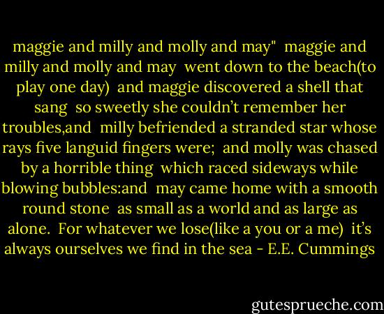 maggie and milly and molly and may"<br /><br />maggie and milly and molly and may <br />went down to the beach(to play one day)<br /><br />and maggie discovered a shell that sang <br />so sweetly she couldn’t remember her troubles,and<br /><br />milly befriended a stranded star<br />whose rays five languid fingers were;<br /><br />and molly was chased by a horrible thing <br />which raced sideways while blowing bubbles:and<br /><br />may came home with a smooth round stone <br />as small as a world and as large as alone.<br /><br />For whatever we lose(like a you or a me) <br />it’s always ourselves we find in the sea - E.E. Cummings