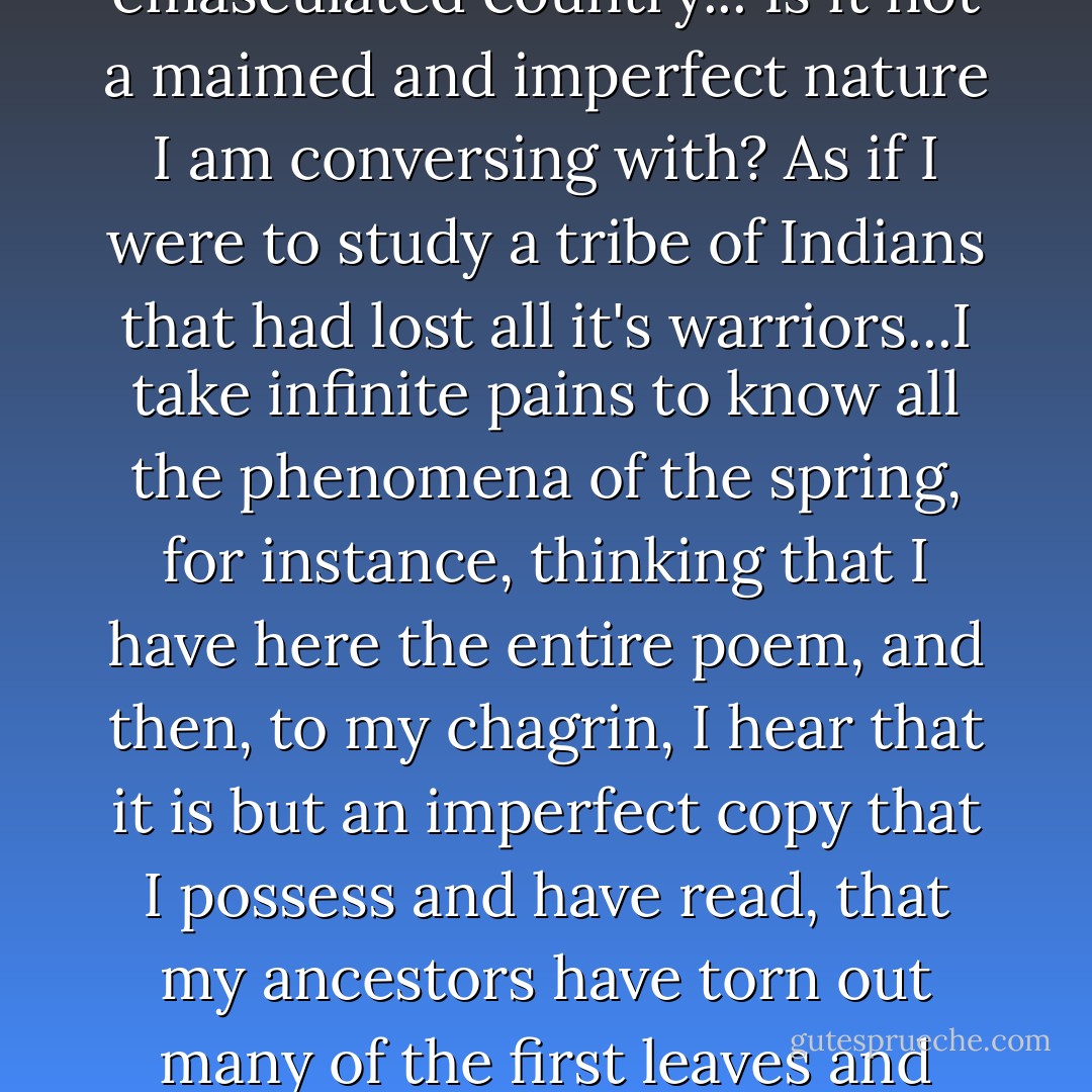 When I consider that the nobler animal have been exterminated here - the cougar, the panther, lynx, wolverine, wolf, bear, moose, dear, the beaver, the turkey and so forth and so forth, I cannot but feel as if I lived in a tamed and, as it were, emasculated country... Is it not a maimed and imperfect nature I am conversing with? As if I were to study a tribe of Indians that had lost all it's warriors...I take infinite pains to know all the phenomena of the spring, for instance, thinking that I have here the entire poem, and then, to my chagrin, I hear that it is but an imperfect copy that I possess and have read, that my ancestors have torn out many of the first leaves and grandest passages, and mutilated it in many places. I should not like to think that some demigod had come before me and picked out some of the best of the stars. I wish to know an entire heaven and an entire earth. - Henry David Thoreau