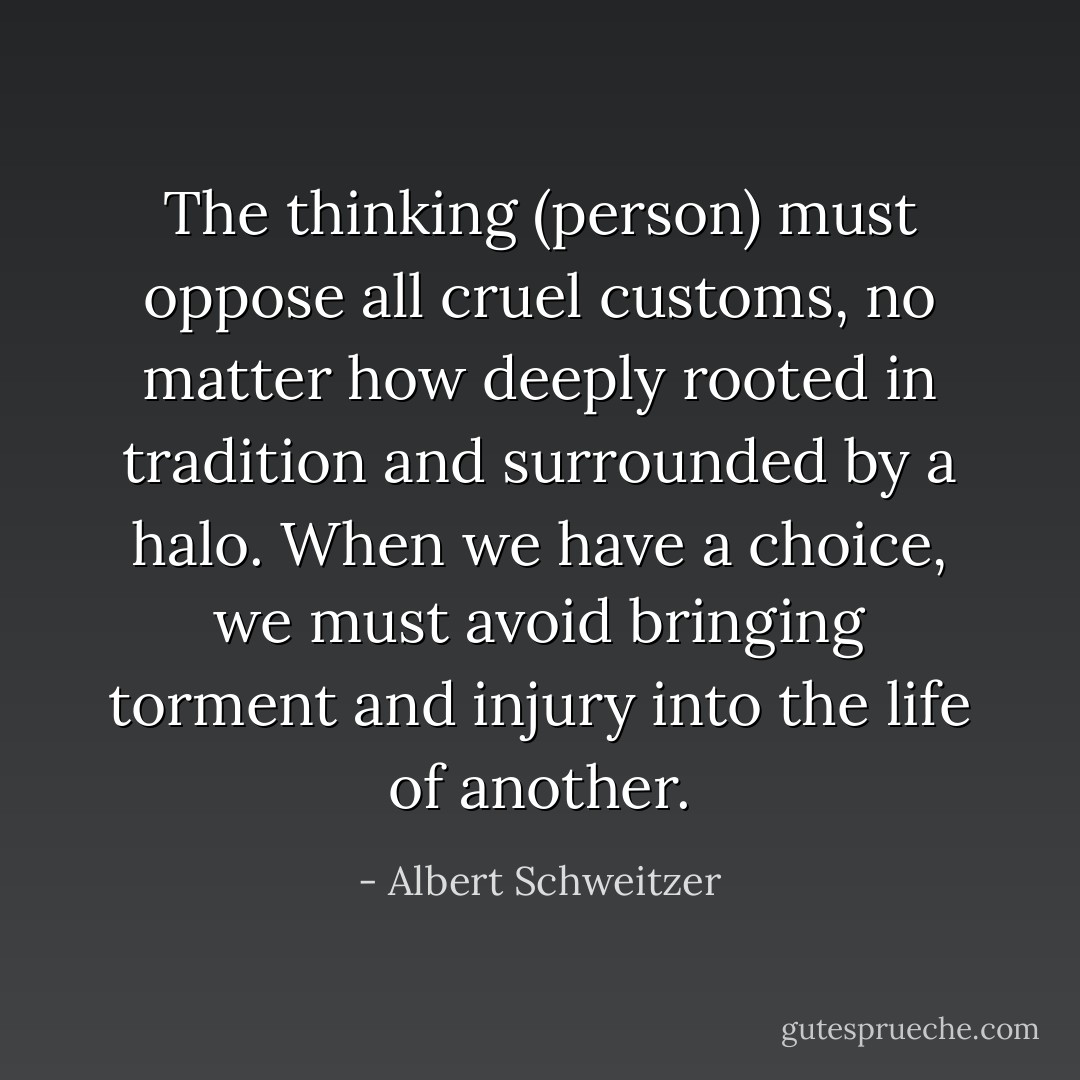 The thinking (person) must oppose all cruel customs, no matter how deeply rooted in tradition and surrounded by a halo. When we have a choice, we must avoid bringing torment and injury into the life of another. - Albert Schweitzer