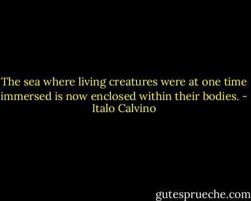 The sea where living creatures were at one time immersed is now enclosed within their bodies. - Italo Calvino