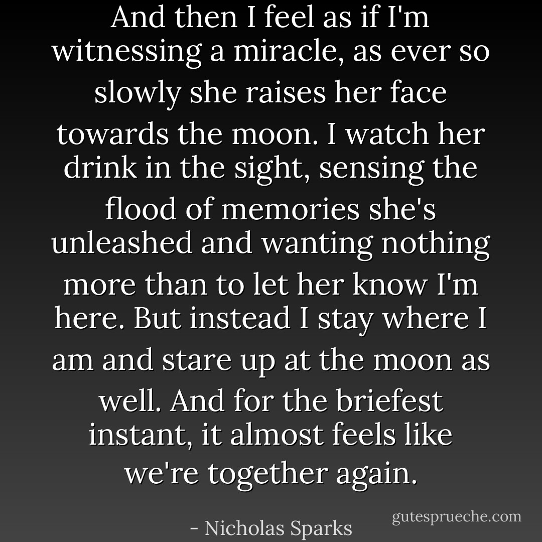And then I feel as if I'm witnessing a miracle, as ever so slowly she raises her face towards the moon. I watch her drink in the sight, sensing the flood of memories she's unleashed and wanting nothing more than to let her know I'm here. But instead I stay where I am and stare up at the moon as well. And for the briefest instant, it almost feels like we're together again. - Nicholas Sparks