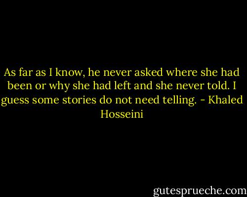 As far as I know, he never asked where she had been or why she had left and she never told. I guess some stories do not need telling. - Khaled Hosseini