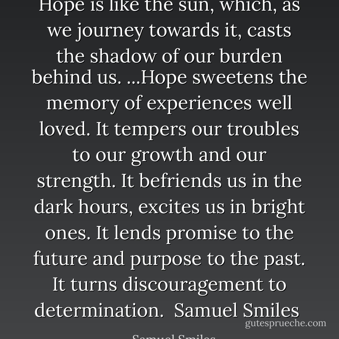 Hope is like the sun, which, as we journey towards it, casts the shadow of our burden behind us. ...Hope sweetens the memory of experiences well loved. It tempers our troubles to our growth and our strength. It befriends us in the dark hours, excites us in bright ones. It lends promise to the future and purpose to the past. It turns discouragement to determination.<br /><br />Samuel Smiles<br /> - Samuel Smiles