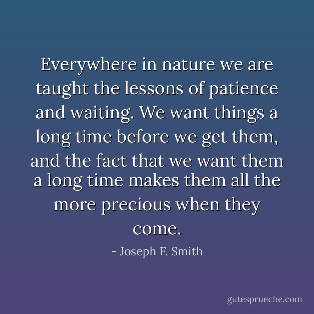 Everywhere in nature we are taught the lessons of patience and waiting. We want things a long time before we get them, and the fact that we want them a long time makes them all the more precious when they come. - Joseph F. Smith