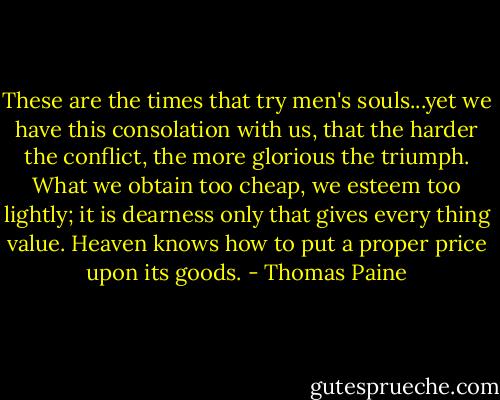 These are the times that try men's souls...yet we have this consolation with us, that the harder the conflict, the more glorious the triumph. What we obtain too cheap, we esteem too lightly; it is dearness only that gives every thing value. Heaven knows how to put a proper price upon its goods. - Thomas Paine