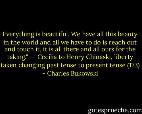 Everything is beautiful. We have all this beauty in the world and all we have to do is reach out and touch it, it is all there and all ours for the taking." -- Cecilia to Henry Chinaski, liberty taken changing past tense to present tense (173) - Charles Bukowski