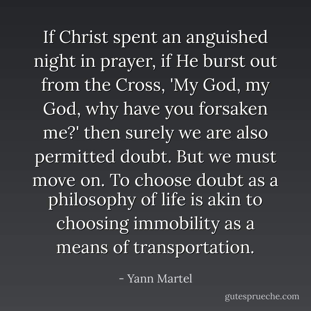 If Christ spent an anguished night in prayer, if He burst out from the Cross, 'My God, my God, why have you forsaken me?' then surely we are also permitted doubt. But we must move on. To choose doubt as a philosophy of life is akin to choosing immobility as a means of transportation. - Yann Martel