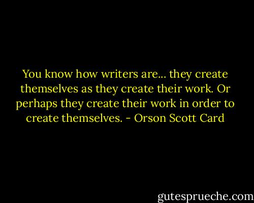You know how writers are... they create themselves as they create their work. Or perhaps they create their work in order to create themselves. - Orson Scott Card