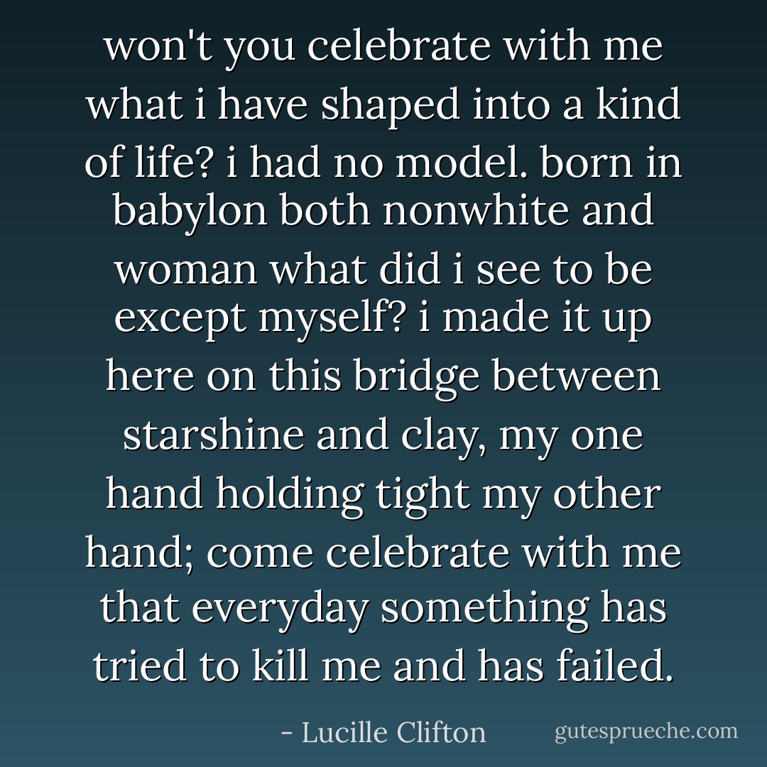 won't you celebrate with me<br />what i have shaped into<br />a kind of life? i had no model.<br />born in babylon<br />both nonwhite and woman<br />what did i see to be except myself?<br />i made it up<br />here on this bridge between<br />starshine and clay,<br />my one hand holding tight<br />my other hand; come celebrate<br />with me that everyday<br />something has tried to kill me<br />and has failed. - Lucille Clifton