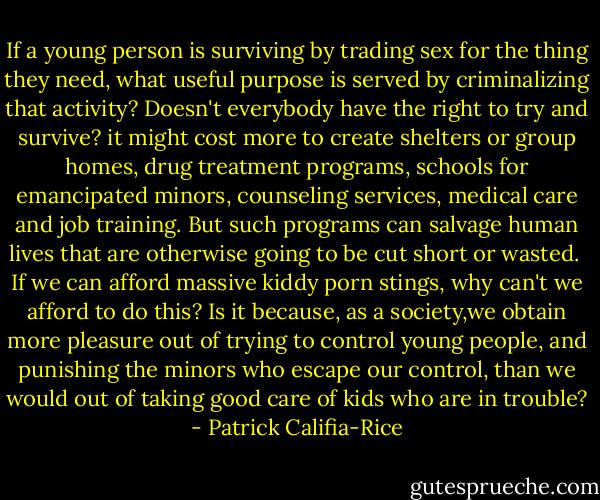 If a young person is surviving by trading sex for the thing they need, what useful purpose is served by criminalizing that activity? Doesn't everybody have the right to try and survive? it might cost more to create shelters or group homes, drug treatment programs, schools for emancipated minors, counseling services, medical care and job training. But such programs can salvage human lives that are otherwise going to be cut short or wasted. <br />If we can afford massive kiddy porn stings, why can't we afford to do this? Is it because, as a society,we obtain more pleasure out of trying to control young people, and punishing the minors who escape our control, than we would out of taking good care of kids who are in trouble? - Patrick Califia-Rice