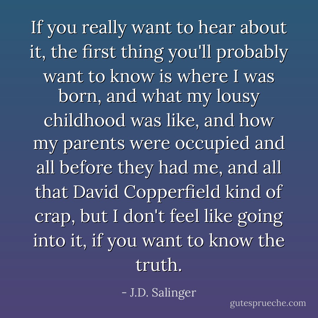 If you really want to hear about it, the first thing you'll probably want to know is where I was born, and what my lousy childhood was like, and how my parents were occupied and all before they had me, and all that David Copperfield kind of crap, but I don't feel like going into it, if you want to know the truth. - J.D. Salinger