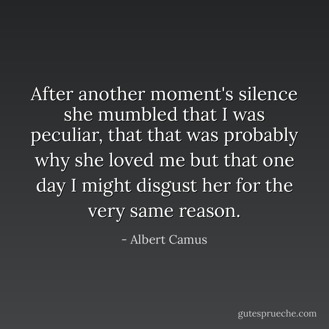 After another moment's silence she mumbled that I was peculiar, that that was probably why she loved me but that one day I might disgust her for the very same reason. - Albert Camus